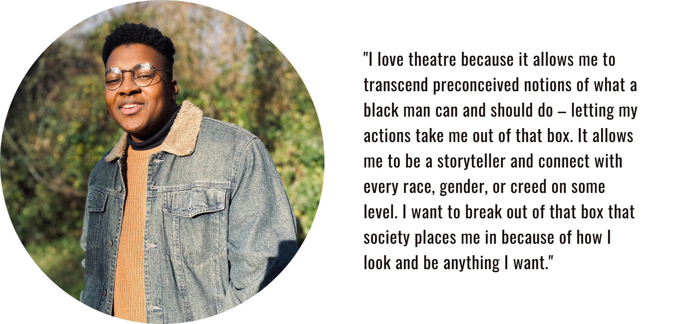 "I love theatre because it allows me to transcend preconceived notions of what a black man can and should do – letting my actions take me out of that box. It allows me to be a storyteller and connect with every race, gender, or creed on some level. I want to break out of that box that society places me in because of how I look and be anything I want."