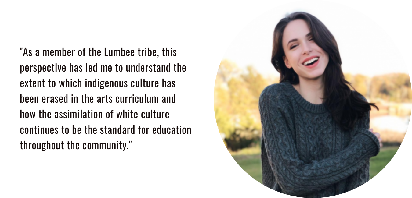 "As a member of the Lumbee tribe, this perspective has led me to understand the extent to which indigenous culture has been erased in the arts curriculum and how the assimilation of white culture continues to be the standard for education throughout the community."