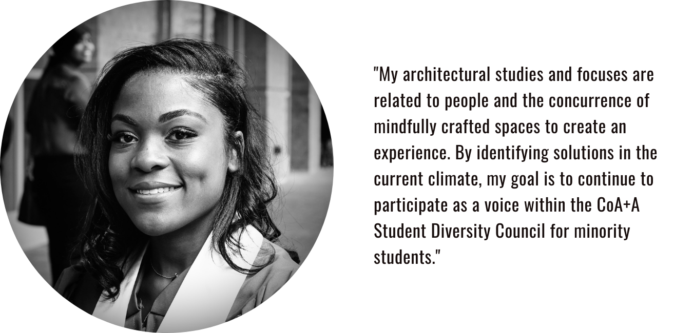 "My architectural studies and focuses are related to people and the concurrence of mindfully crafted spaces to create an experience. By identifying solutions in the current climate, my goal is to continue to participate as a voice within the CoA+A Student Diversity Council for minority students."