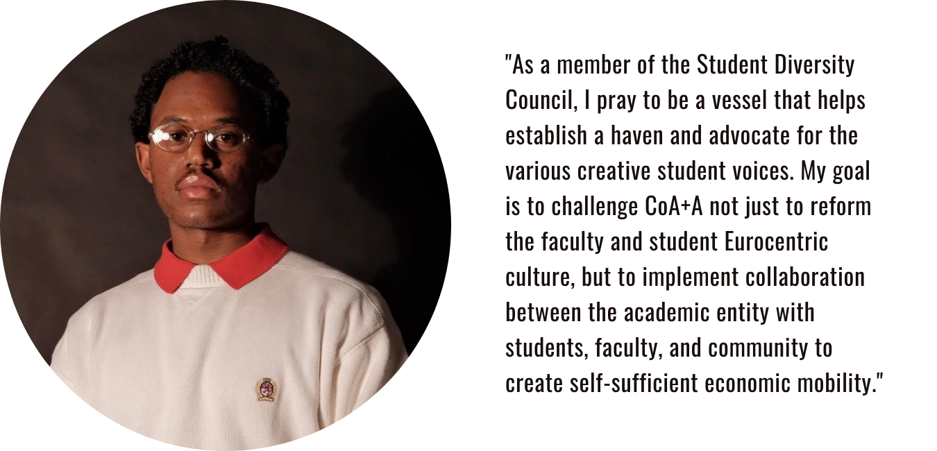 "As a member of the Student Diversity Council, I pray to be a vessel that helps establish a haven and advocate for the various creative student voices. My goal is to challenge CoA+A not just to reform the faculty and student Eurocentric culture, but to implement collaboration between the academic entity with students, faculty, and community to create self-sufficient economic mobility."